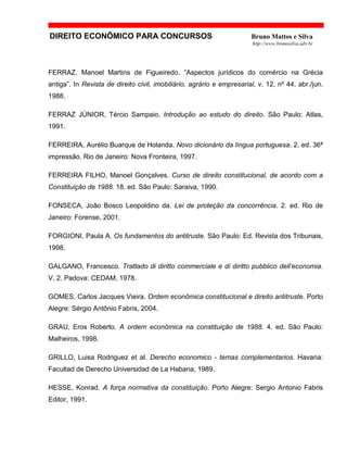 DIREITO ECONÔMICO PARA CONCURSOS Bruno Mattos e Silva
http://www.brunosilva.adv.br
FERRAZ, Manoel Martins de Figueiredo. “Aspectos jurídicos do comércio na Grécia
antiga”. In Revista de direito civil, imobiliário, agrário e empresarial, v. 12, nº 44, abr./jun.
1988.
FERRAZ JÚNIOR, Tércio Sampaio. Introdução ao estudo do direito. São Paulo: Atlas,
1991.
FERREIRA, Aurélio Buarque de Holanda. Novo dicionário da língua portuguesa. 2. ed. 36ª
impressão. Rio de Janeiro: Nova Fronteira, 1997.
FERREIRA FILHO, Manoel Gonçalves. Curso de direito constitucional, de acordo com a
Constituição de 1988. 18. ed. São Paulo: Saraiva, 1990.
FONSECA, João Bosco Leopoldino da. Lei de proteção da concorrência. 2. ed. Rio de
Janeiro: Forense, 2001.
FORGIONI, Paula A. Os fundamentos do antitruste. São Paulo: Ed. Revista dos Tribunais,
1998.
GALGANO, Francesco. Trattado di diritto commerciale e di diritto pubblico dell’economia.
V. 2. Padova: CEDAM, 1978.
GOMES, Carlos Jacques Vieira. Ordem econômica constitucional e direito antitruste. Porto
Alegre: Sérgio Antônio Fabris, 2004.
GRAU, Eros Roberto. A ordem econômica na constituição de 1988. 4. ed. São Paulo:
Malheiros, 1998.
GRILLO, Luisa Rodriguez et al. Derecho economico - temas complementarios. Havana:
Facultad de Derecho Universidad de La Habana, 1989.
HESSE, Konrad. A força normativa da constituição. Porto Alegre: Sergio Antonio Fabris
Editor, 1991.
 