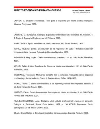 DIREITO ECONÔMICO PARA CONCURSOS Bruno Mattos e Silva
http://www.brunosilva.adv.br
LAPTEV, V. Derecho economico. Trad. para o espanhol por Rene Gomez Manzano.
Moscou: Progresso, 1988.
LARICHE, M. BONJEAN, Georges. Explication méthodique des institutes de Justinien. v.
1. Paris: A. Durand et Pedone-Lauriel, Éditeurs, 1878.
MARCONDES, Sylvio. Questões de direito mercantil. São Paulo: Saraiva, 1977.
MARILL RIVERO, Emilio. Constituición de la Republica de Cuba - temática/legislación
complementaria. Havana: Editorial de Ciencias Sociales, 1989.
MEIRELLES, Hely Lopes. Direito administrativo brasileiro. 19. ed. São Paulo: Malheiros,
1994.
MELLO, Celso Antônio Bandeira de. Curso de direito administrativo. 15a
. ed. São Paulo:
Malheiros, 2003.
MESSINEO, Francesco. Manual de derecho civil y comercial. Traduzido para o espanhol
por Santiago Sentis Melendo. Tomo II. Buenos Aires: EJEA, 1954-1956.
MUKAI, Toshio. O direito administrativo e os regimes jurídicos das empresas estatais. 2
ed. Belo Horizonte: Fórum, 2004.
NUSDEO, Fábio. Curso de economia. Introdução ao direito econômico. 3. ed. São Paulo:
Revista dos Tribunais, 2001.
RIVA-SANSEVERINO, Luisa. Disciplina delle attività professionali: impresa in generale.
Bologna: N. Zanichelli; Roma: Foro Italiano, 1977, p. 134. CORSI, Francesco. Diritto
dell’impresa. 2. ed. Milão: Giuffrè, 2003.
SILVA, Bruno Mattos e. Direito administrativo para concursos. Brasília: Fortium, 2005.
 