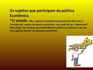 Os sujeitos que participam da politica
Econômica.
*O estado: Não e agente econômico propriamente dito,mas é
Considerado sujeito de direito econômico em razão de ser responsavel
Pela edição das normas que materializam a politica econômica e de sua
Prerrogativa intervir no dominio econômico.
 