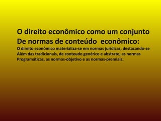 O direito econômico como um conjunto
De normas de conteúdo econômico:
O direito econômico materializa-se em normas jurídicas, destacando-se
Além das tradicionais, de conteudo genérico e abstrato, as normas
Programáticas, as normas-objetivo e as normas-premiais.
 