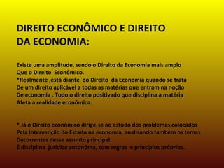 DIREITO ECONÔMICO E DIREITO
DA ECONOMIA:
Existe uma amplitude, sendo o Direito da Economia mais amplo
Que o Direito Econômico.
*Realmente ,está diante do Direito da Economia quando se trata
De um direito aplicável a todas as matérias que entram na noção
De economia . Todo o direito positivado que disciplina a matéria
Afeta a realidade econômica.
* Já o Direito econômico dirige-se ao estudo dos problemas colocados
Pela intervenção do Estado na economia, analisando também os temas
Decorrentes desse assunto principal.
É disciplina jurídica autonôma, com regras e principios próprios.
 