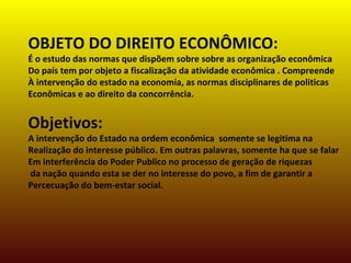 OBJETO DO DIREITO ECONÔMICO:
É o estudo das normas que dispõem sobre sobre as organização econômica
Do país tem por objeto a fiscalização da atividade econômica . Compreende
À intervenção do estado na economia, as normas disciplinares de politicas
Econômicas e ao direito da concorrência.
Objetivos:
A intervenção do Estado na ordem econômica somente se legitima na
Realização do interesse público. Em outras palavras, somente ha que se falar
Em interferência do Poder Publico no processo de geração de riquezas
da nação quando esta se der no interesse do povo, a fim de garantir a
Percecuação do bem-estar social.
 