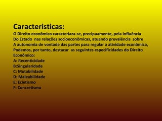Caracteristicas:
O Direito econômico caracteriaza-se, precipuamente, pela influência
Do Estado nas relações socioeconômicas, atuando prevalência sobre
A autonomia de vontade das partes para regular a atividade econômica,
Podemos, por tanto, destacar as seguintes especificidades do Direito
Econômico:
A: Recenticidade
B:Singularidade
C: Mutabilidade
D: Maleabilidade
E: Ecletismo
F: Concretismo
 