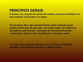 PRINCIPIOS GERAIS:
O Direito e um conjunto de normas de conduta, as normas se dividem em
Duas espécies: os principios e as regras.
•Os principios: São a viga mestredo direito sendo comandos gerais
dotados de alto grau de abstração, com amplo campo de incidência e
Abrangência, que orientam a produçao do ordenamento jurídico,
os principios admitem maior flexibilização às situações sociais.
•As Regras: São comandos aplicaveis em um campo de incidência
especifico com elementos proximos ao direito comum.
 