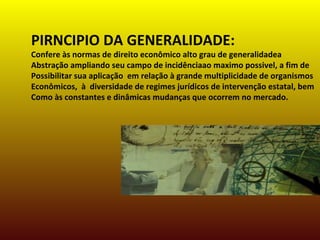 PIRNCIPIO DA GENERALIDADE:
Confere às normas de direito econômico alto grau de generalidadea
Abstração ampliando seu campo de incidênciaao maximo possivel, a fim de
Possibilitar sua aplicação em relação à grande multiplicidade de organismos
Econômicos, à diversidade de regimes jurídicos de intervenção estatal, bem
Como às constantes e dinâmicas mudanças que ocorrem no mercado.
 