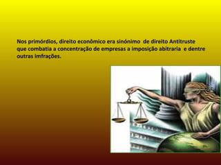 Nos primórdios, direito econômico era sinónimo de direito Antitruste
que combatia a concentração de empresas a imposição abitraria e dentre
outras imfrações.
 