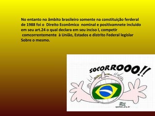 No entanto no âmbito brasileiro somente na constituição ferderal
de 1988 foi o Direito Econômico nominal e positivamnete incluido
em seu art.24 o qual declara em seu inciso I, competir
comcorrentemente à União, Estados e distrito Federal legislar
Sobre o mesmo.
 