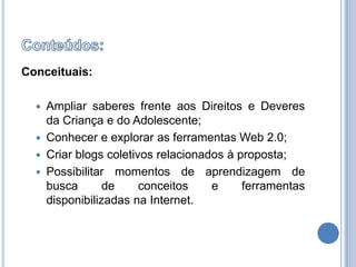 Conteúdos:Conceituais:Ampliar saberes frente aos Direitos e Deveres da Criança e do Adolescente;Conhecer e explorar as ferramentas Web 2.0;Criar blogs coletivos relacionados à proposta;Possibilitar momentos de aprendizagem de busca de conceitos e ferramentas disponibilizadas na Internet.