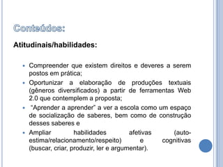 Conteúdos:Atitudinais/habilidades:Compreender que existem direitos e deveres a serem postos em prática;Oportunizar a elaboração de produções textuais (gêneros diversificados) a partir de ferramentas Web 2.0 que contemplem a proposta; “Aprender a aprender” a ver a escola como um espaço de socialização de saberes, bem como de construção desses saberes eAmpliar habilidades afetivas (auto-estima/relacionamento/respeito) e cognitivas (buscar, criar, produzir, ler e argumentar).