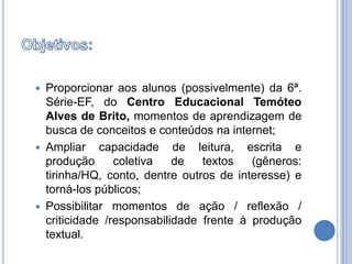 Objetivos:Proporcionar aos alunos (possivelmente) da 6ª. Série-EF, do Centro Educacional Temóteo Alves de Brito, momentos de aprendizagem de busca de conceitos e conteúdos na internet; Ampliar capacidade de leitura, escrita e produção coletiva de textos (gêneros: tirinha/HQ, conto, dentre outros de interesse) e torná-los públicos;Possibilitar momentos de ação / reflexão / criticidade /responsabilidade frente à produção textual.