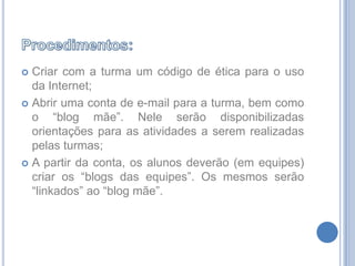 Procedimentos:Criar com a turma um código de ética para o uso da Internet;Abrir uma conta de e-mail para a turma, bem como o “blog mãe”. Nele serão disponibilizadas orientações para as atividades a serem realizadas pelas turmas;A partir da conta, os alunos deverão (em equipes) criar os “blogs das equipes”. Os mesmos serão “linkados” ao “blog mãe”.