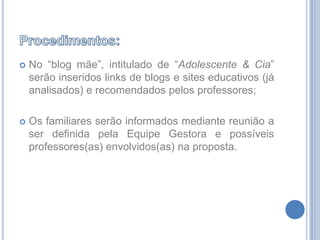 Procedimentos:No “blog mãe”, intitulado de “Adolescente & Cia” serão inseridos links de blogs e sites educativos (já analisados) e recomendados pelos professores;Os familiares serão informados mediante reunião a ser definida pela Equipe Gestora e possíveis professores(as) envolvidos(as) na proposta.