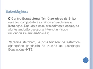 Estratégias:OCentro Educacional Temóteo Alves de Britorecebeu computadores e ainda aguardamos a instalação. Enquanto esse procedimento ocorre, os alunos poderão acessar a internet em suas residências e em lan-houses;    Veremos (também) a possibilidade de estarmos agendando encontros no Núcleo de Tecnologia Educacional-NTE