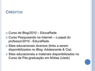 CréditosCurso de Blog/2010 – EducaRedeCurso Pesquisando na Internet – o papel do professor/2010 - EducaRedeSites educacionais diversos (links a serem disponibilizados no Blog: Adolescente & Cia)Sites educacionais e materiais disponibilizados no Curso de Pós-graduação em Mídias (Uesb)
