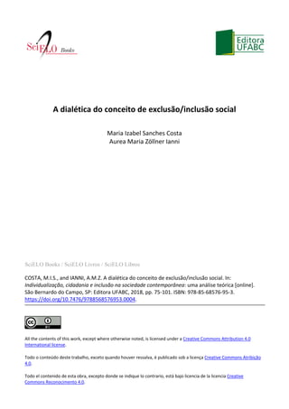 SciELO Books / SciELO Livros / SciELO Libros
COSTA, M.I.S., and IANNI, A.M.Z. A dialética do conceito de exclusão/inclusão social. In:
Individualização, cidadania e inclusão na sociedade contemporânea: uma análise teórica [online].
São Bernardo do Campo, SP: Editora UFABC, 2018, pp. 75-101. ISBN: 978-85-68576-95-3.
https://doi.org/10.7476/9788568576953.0004.
All the contents of this work, except where otherwise noted, is licensed under a Creative Commons Attribution 4.0
International license.
Todo o conteúdo deste trabalho, exceto quando houver ressalva, é publicado sob a licença Creative Commons Atribição
4.0.
Todo el contenido de esta obra, excepto donde se indique lo contrario, está bajo licencia de la licencia Creative
Commons Reconocimento 4.0.
A dialética do conceito de exclusão/inclusão social
Maria Izabel Sanches Costa
Aurea Maria Zöllner Ianni
 