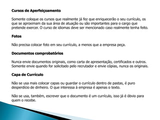 Cursos de Aperfeiçoamento

Somente coloque os cursos que realmente já fez que enriquecerão o seu currículo, os
que se aproximam da sua área de atuação ou são importantes para o cargo que
pretende exercer. O curso de idiomas deve ser mencionado caso realmente tenha feito.

Fotos

Não precisa colocar foto em seu currículo, a menos que a empresa peça.

Documentos comprobatórios

Nunca envie documentos originais, como carta de apresentação, certificados e outros.
Somente envie quando for solicitado pelo recrutador e envie cópias, nunca os originais.

Capa de Currículo

Não se usa mais colocar capas ou guardar o currículo dentro de pastas, é puro
desperdício de dinheiro. O que interessa à empresa é apenas o texto.

Não se usa, também, escrever que o documento é um currículo, isso já é óbvio para
quem o recebe.
 
