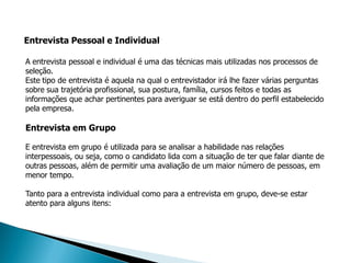 Entrevista Pessoal e Individual

A entrevista pessoal e individual é uma das técnicas mais utilizadas nos processos de
seleção.
Este tipo de entrevista é aquela na qual o entrevistador irá lhe fazer várias perguntas
sobre sua trajetória profissional, sua postura, família, cursos feitos e todas as
informações que achar pertinentes para averiguar se está dentro do perfil estabelecido
pela empresa.

Entrevista em Grupo

E entrevista em grupo é utilizada para se analisar a habilidade nas relações
interpessoais, ou seja, como o candidato lida com a situação de ter que falar diante de
outras pessoas, além de permitir uma avaliação de um maior número de pessoas, em
menor tempo.

Tanto para a entrevista individual como para a entrevista em grupo, deve-se estar
atento para alguns itens:
 
