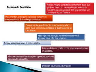 Mentir. Alguns candidatos costumam dizer que
   Pecados do Candidato                      ganham mais do que aquilo que realmente
                                             recebem ou acrescentam em seu currículo um
                                             curso que nunca fizeram.

 Para manter a imagem é preciso cumprir os
 compromissos. Evite chegar atrasado.

                      Descuidar da aparência. Procure saber qual é o
                      traje mais comum na empresa a qual você vai se
                      candidatar.

                                   Restrinja sua atuação ao território que você
                                   domina, para não dar vexame.

Propor intimidade com o entrevistador.

                                         Falar mal do ex- chefe ou da empresa e dizer-se
                                         injustiçado.

   Não demonstrar interesse pela oportunidade que
   está sendo oferecida.


                                         Declarar-se avesso à novidade.
 