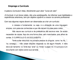 Emprego e Currículo

A palavra Curriculum Vitae, literalmente quer dizer “curso de vida”.

O Curriculo é um breve relato, não uma autobiografia. Ao informar suas habilidades e
experiências anteriores, tem por objetivo ajudá-lo a crescer na carreira profissional.

Com isso algumas regras devem ser observadas ao criar um currículo:
 