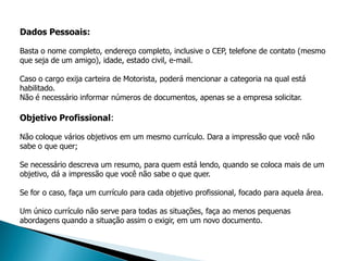 Dados Pessoais:

Basta o nome completo, endereço completo, inclusive o CEP, telefone de contato (mesmo
que seja de um amigo), idade, estado civil, e-mail.

Caso o cargo exija carteira de Motorista, poderá mencionar a categoria na qual está
habilitado.
Não é necessário informar números de documentos, apenas se a empresa solicitar.

Objetivo Profissional:

Não coloque vários objetivos em um mesmo currículo. Dara a impressão que você não
sabe o que quer;

Se necessário descreva um resumo, para quem está lendo, quando se coloca mais de um
objetivo, dá a impressão que você não sabe o que quer.

Se for o caso, faça um currículo para cada objetivo profissional, focado para aquela área.

Um único currículo não serve para todas as situações, faça ao menos pequenas
abordagens quando a situação assim o exigir, em um novo documento.
 