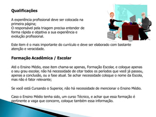 Qualificações

A experiência profissional deve ser colocada na
primeira página;
O responsável pela triagem precisa entender de
forma rápida e objetiva a sua experiência e
evolução profissional.

Este item é o mais importante do currículo e deve ser elaborado com bastante
atenção e veracidade.

Formação Acadêmica / Escolar

Até o Ensino Médio, esse item chama-se apenas, Formação Escolar, e coloque apenas
o seu grau escolar, não há necessidade de citar todos os períodos que você já passou,
apenas a conclusão, ou a fase atual. Se achar necessidade coloque o nome da Escola,
mas não é fator relevante;

Se você está Cursando o Superior, não há necessidade de mencionar o Ensino Médio.

Caso o Ensino Médio tenha sido, um curso Técnico, e achar que essa formação é
pertinente a vaga que concorre, coloque também essa informação.
 