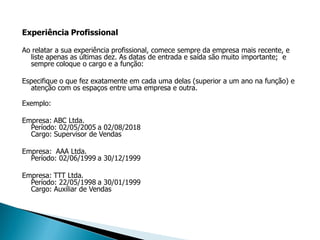 Experiência Profissional

Ao relatar a sua experiência profissional, comece sempre da empresa mais recente, e
  liste apenas as últimas dez. As datas de entrada e saída são muito importante; e
  sempre coloque o cargo e a função:

Especifique o que fez exatamente em cada uma delas (superior a um ano na função) e
  atenção com os espaços entre uma empresa e outra.

Exemplo:

Empresa: ABC Ltda.
  Período: 02/05/2005 a 02/08/2018
  Cargo: Supervisor de Vendas

Empresa: AAA Ltda.
  Período: 02/06/1999 a 30/12/1999

Empresa: TTT Ltda.
  Período: 22/05/1998 a 30/01/1999
  Cargo: Auxiliar de Vendas
 