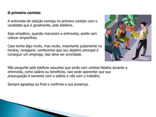 O primeiro contato

A entrevista de seleção começa no primeiro contato com o
candidato que é geralmente, pelo telefone.

Seja simpático, quando marcarem a entrevista, aceite sem
colocar empecilhos.

Caso tenha algo muito, mas muito, importante justamente no
horário, renegocie. Lembramos que seu objetivo principal é
conseguir um emprego, isso deve ser prioridade.


Não pergunte pelo telefone assuntos que serão com certeza falados durante a
entrevista, como salário ou benefícios, isso pode aparentar que sua
preocupação é somente com o salário e não com o trabalho.

Sempre agradeça ao final e confirme a sua presença.
 