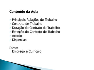 Conteúdo da Aula

 Principais Relações do Trabalho
 Contrato de Trabalho
 Duração do Contrato de Trabalho
 Extinção do Contrato de Trabalho
 Acordo
 Dispensas


Dicas:
  Emprego e Currículo
 