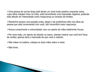 Uma pessoa de sorriso largo está dando um sinal muito positivo enquanto outra,
cujos olhos estejam fixos no chão, está transmitindo uma impressão negativa, podendo
esta atitude ser interpretada como insegurança ou excesso de timidez.

Mantenha sempre uma posição ereta, alegre e de preferência olhe nos olhos da
pessoa que está conversando com você, isto transmitirá maior segurança.

Nunca cumprimente o entrevistador com um aperto de mãos totalmente frouxo.

Por outro lado, um aperto de estralar os ossos, visando mostrar que você tem força
de caráter, apenas dará a impressão de que você é violento.

Não relaxe na cadeira, coloque as duas mãos sobre a mesa.

Não fume.
 