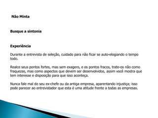 Não Minta



Busque a sintonia



Experiência

Durante a entrevista de seleção, cuidado para não ficar se auto-elogiando o tempo
todo.

Realce seus pontos fortes, mas sem exagero, e os pontos fracos, trate-os não como
fraquezas, mas como aspectos que devem ser desenvolvidos, assim você mostra que
tem interesse e disposição para que isso aconteça.

Nunca fale mal do seu ex-chefe ou da antiga empresa, aparentando injustiça; isso
pode parecer ao entrevistador que esta é uma atitude frente a todas as empresas.
 