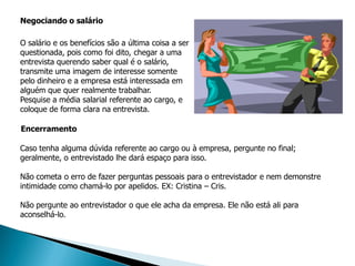 Negociando o salário

O salário e os benefícios são a última coisa a ser
questionada, pois como foi dito, chegar a uma
entrevista querendo saber qual é o salário,
transmite uma imagem de interesse somente
pelo dinheiro e a empresa está interessada em
alguém que quer realmente trabalhar.
Pesquise a média salarial referente ao cargo, e
coloque de forma clara na entrevista.

Encerramento

Caso tenha alguma dúvida referente ao cargo ou à empresa, pergunte no final;
geralmente, o entrevistado lhe dará espaço para isso.

Não cometa o erro de fazer perguntas pessoais para o entrevistador e nem demonstre
intimidade como chamá-lo por apelidos. EX: Cristina – Cris.

Não pergunte ao entrevistador o que ele acha da empresa. Ele não está ali para
aconselhá-lo.
 