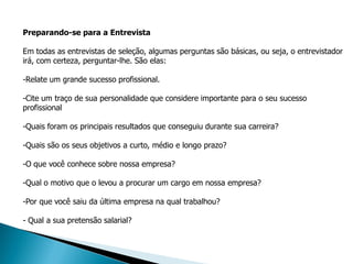 Preparando-se para a Entrevista

Em todas as entrevistas de seleção, algumas perguntas são básicas, ou seja, o entrevistador
irá, com certeza, perguntar-lhe. São elas:

-Relate um grande sucesso profissional.

-Cite um traço de sua personalidade que considere importante para o seu sucesso
profissional

-Quais foram os principais resultados que conseguiu durante sua carreira?

-Quais são os seus objetivos a curto, médio e longo prazo?

-O que você conhece sobre nossa empresa?

-Qual o motivo que o levou a procurar um cargo em nossa empresa?

-Por que você saiu da última empresa na qual trabalhou?

- Qual a sua pretensão salarial?
 
