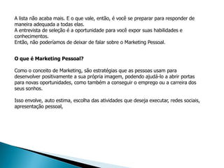 A lista não acaba mais. E o que vale, então, é você se preparar para responder de
maneira adequada a todas elas.
A entrevista de seleção é a oportunidade para você expor suas habilidades e
conhecimentos.
Então, não poderíamos de deixar de falar sobre o Marketing Pessoal.


O que é Marketing Pessoal?

Como o conceito de Marketing, são estratégias que as pessoas usam para
desenvolver positivamente a sua própria imagem, podendo ajudá-lo a abrir portas
para novas oportunidades, como também a conseguir o emprego ou a carreira dos
seus sonhos.

Isso envolve, auto estima, escolha das atividades que deseja executar, redes sociais,
apresentação pessoal,
 