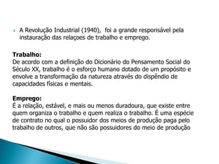    A Revolução Industrial (1940), foi a grande responsável pela
    instauração das relaçoes de trabalho e emprego.

Trabalho:
De acordo com a definição do Dicionário do Pensamento Social do
Século XX, trabalho é o esforço humano dotado de um propósito e
envolve a transformação da natureza através do dispêndio de
capacidades físicas e mentais.

Emprego:
É a relação, estável, e mais ou menos duradoura, que existe entre
quem organiza o trabalho e quem realiza o trabalho. É uma espécie
de contrato no qual o possuidor dos meios de produção paga pelo
trabalho de outros, que não são possuidores do meio de produção
 