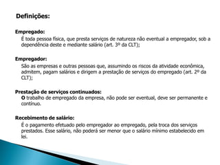 Definições:

Empregado:
  É toda pessoa física, que presta serviços de natureza não eventual a empregador, sob a
  dependência deste e mediante salário (art. 3º da CLT);

Empregador:
  São as empresas e outras pessoas que, assumindo os riscos da atividade econômica,
  admitem, pagam salários e dirigem a prestação de serviços do empregado (art. 2º da
  CLT);

Prestação de serviços continuados:
  O trabalho de empregado da empresa, não pode ser eventual, deve ser permanente e
  contínuo.

Recebimento de salário:
  É o pagamento efetuado pelo empregador ao empregado, pela troca dos serviços
  prestados. Esse salário, não poderá ser menor que o salário mínimo estabelecido em
  lei.
 