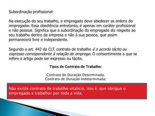 Subordinação profissional:

Na execução do seu trabalho, o empregado deve obedecer as ordens do
empregador. Essa obediência entretanto, é apenas em caráter profissional
e não pessoal. Significa que a subordinação do empregado diz respeito ao
seu trabalho dentro da empresa e não à sua pessoa, que assim
permanecerá livre e independente.

Segundo o art. 442 da CLT, contrato de trabalho é o acordo tácito ou
expresso correspondente à relação de emprego. O consentimento a que se
refere o artigo pode ser expresso ou tácito.

                       Tipos de Contrato de Trabalho:

                      Contrato de Duração Determinada;
                     Contrato de Duração Indeterminada;

Não existe contrato de trabalho vitalício, isto é, que obrigue o
empregado a trabalhar por toda a vida.
 