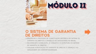 O SISTEMA DE GARANTIA
DE DIREITOS
IDENTIFICAR O PROCESSO DE CONSTITUIÇÃO HISTÓRICA DO SISTEMA DE
GARANTIA DE DIREITOS À CRIANÇA E AO ADOLESCENTE NO BRASIL.
RECONHECER A LEGISLAÇÃO, O CONCEITO E A ESTRUTURA DO SISTEMA
DE GARANTIA DE DIREITOS.
ANALISAR A EFETIVAÇÃO DA GARANTIA DE DIREITOS À CRIANÇA E AO
ADOLESCENTE NA CONTEMPORANEIDADE.
MÓDULO II
MÓDULO II
MÓDULO II
 