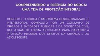 CONCEITO: O SGDCA É UM SISTEMA DESCENTRALIZADO E
INTERSETORIAL, COMPOSTO POR UM CONJUNTO DE
ÓRGÃOS E ENTIDADES PÚBLICAS E DA SOCIEDADE CIVIL,
QUE ATUAM DE FORMA ARTICULADA PARA GARANTIR A
PROTEÇÃO INTEGRAL DOS DIREITOS DA CRIANÇA E DO
ADOLESCENTE.
COMPREENDENDO A ESSÊNCIA DO SGDCA:
UMA TEIA DE PROTEÇÃO INTEGRAL
 