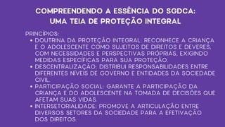 PRINCÍPIOS:
DOUTRINA DA PROTEÇÃO INTEGRAL: RECONHECE A CRIANÇA
E O ADOLESCENTE COMO SUJEITOS DE DIREITOS E DEVERES,
COM NECESSIDADES E PERSPECTIVAS PRÓPRIAS, EXIGINDO
MEDIDAS ESPECÍFICAS PARA SUA PROTEÇÃO.
DESCENTRALIZAÇÃO: DISTRIBUI RESPONSABILIDADES ENTRE
DIFERENTES NÍVEIS DE GOVERNO E ENTIDADES DA SOCIEDADE
CIVIL.
PARTICIPAÇÃO SOCIAL: GARANTE A PARTICIPAÇÃO DA
CRIANÇA E DO ADOLESCENTE NA TOMADA DE DECISÕES QUE
AFETAM SUAS VIDAS.
INTERSETORIALIDADE: PROMOVE A ARTICULAÇÃO ENTRE
DIVERSOS SETORES DA SOCIEDADE PARA A EFETIVAÇÃO
DOS DIREITOS.
COMPREENDENDO A ESSÊNCIA DO SGDCA:
UMA TEIA DE PROTEÇÃO INTEGRAL
 