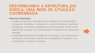 DESVENDANDO A ESTRUTURA DO
SGDCA: UMA REDE DE ATUAÇÃO
COORDENADA
ÓRGÃOS E ENTIDADES:
CONSELHO NACIONAL DOS DIREITOS DA CRIANÇA E DO ADOLESCENTE
(CONANDA): COORDENA E NORMATIZA O SGDCA EM ÂMBITO NACIONAL.
CONSELHOS TUTELARES: PRESENTES EM CADA MUNICÍPIO, ZELAM PELOS
DIREITOS DA CRIANÇA E DO ADOLESCENTE E GARANTEM SUA PROTEÇÃO
INTEGRAL.
CONSELHOS ESTADUAIS DOS DIREITOS DA CRIANÇA E DO ADOLESCENTE
(CONCEDS): ARTICULAM A POLÍTICA DE ATENDIMENTO À CRIANÇA E AO
ADOLESCENTE EM ÂMBITO ESTADUAL.
 