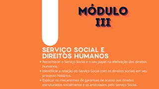 SERVIÇO SOCIAL E
DIREITOS HUMANOS
Reconhecer o Serviço Social e o seu papel na efetivação dos direitos
humanos.
Identificar a relação do Serviço Social com os direitos sociais em seu
processo histórico.
Explicar os mecanismos de garantias de acesso aos direitos
estruturados socialmente e os articulados pelo Serviço Social.
MÓDULO
MÓDULO
MÓDULO
III
III
III
 