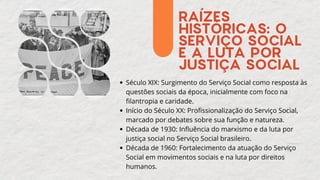 RAÍZES
HISTÓRICAS: O
SERVIÇO SOCIAL
E A LUTA POR
JUSTIÇA SOCIAL
Século XIX: Surgimento do Serviço Social como resposta às
questões sociais da época, inicialmente com foco na
filantropia e caridade.
Início do Século XX: Profissionalização do Serviço Social,
marcado por debates sobre sua função e natureza.
Década de 1930: Influência do marxismo e da luta por
justiça social no Serviço Social brasileiro.
Década de 1960: Fortalecimento da atuação do Serviço
Social em movimentos sociais e na luta por direitos
humanos.
 