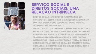SERVIÇO SOCIAL E
DIREITOS SOCIAIS: UMA
RELAÇÃO INTRÍNSECA
DIREITOS SOCIAIS: SÃO DIREITOS FUNDAMENTAIS QUE
GARANTEM O ACESSO A BENS E SERVIÇOS ESSENCIAIS PARA
UMA VIDA DIGNA, COMO EDUCAÇÃO, SAÚDE, MORADIA,
TRABALHO E PREVIDÊNCIA SOCIAL.
SERVIÇO SOCIAL: TEM UM PAPEL FUNDAMENTAL NA DEFESA E
PROMOÇÃO DOS DIREITOS SOCIAIS, POIS ATUA DIRETAMENTE
COM AS POPULAÇÕES EM SITUAÇÃO DE VULNERABILIDADE E
TRABALHA PARA GARANTIR O ACESSO A ESSES DIREITOS.
INSTRUMENTOS LEGAIS: A CONSTITUIÇÃO FEDERAL DE 1988 E O
CÓDIGO DE ÉTICA E SERVIÇO SOCIAL DO ASSISTENTE SOCIAL
CONSAGRAM O COMPROMISSO DO SERVIÇO SOCIAL COM A
DEFESA DOS DIREITOS SOCIAIS.
 