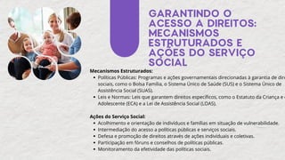 GARANTINDO O
ACESSO A DIREITOS:
MECANISMOS
ESTRUTURADOS E
AÇÕES DO SERVIÇO
SOCIAL
Mecanismos Estruturados:
Políticas Públicas: Programas e ações governamentais direcionadas à garantia de dire
sociais, como o Bolsa Família, o Sistema Único de Saúde (SUS) e o Sistema Único de
Assistência Social (SUAS).
Leis e Normas: Leis que garantem direitos específicos, como o Estatuto da Criança e d
Adolescente (ECA) e a Lei de Assistência Social (LOAS).
Ações do Serviço Social:
Acolhimento e orientação de indivíduos e famílias em situação de vulnerabilidade.
Intermediação do acesso a políticas públicas e serviços sociais.
Defesa e promoção de direitos através de ações individuais e coletivas.
Participação em fóruns e conselhos de políticas públicas.
Monitoramento da efetividade das políticas sociais.
 