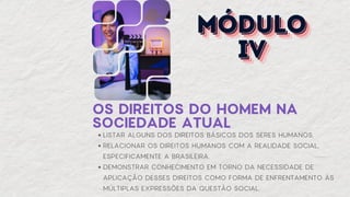 OS DIREITOS DO HOMEM NA
SOCIEDADE ATUAL
LISTAR ALGUNS DOS DIREITOS BÁSICOS DOS SERES HUMANOS.
RELACIONAR OS DIREITOS HUMANOS COM A REALIDADE SOCIAL,
ESPECIFICAMENTE A BRASILEIRA.
DEMONSTRAR CONHECIMENTO EM TORNO DA NECESSIDADE DE
APLICAÇÃO DESSES DIREITOS COMO FORMA DE ENFRENTAMENTO ÀS
MÚLTIPLAS EXPRESSÕES DA QUESTÃO SOCIAL.
MÓDULO
MÓDULO
MÓDULO
IV
IV
IV
 