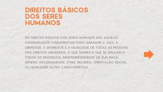 DIREITOS BÁSICOS
DOS SERES
HUMANOS
OS DIREITOS BÁSICOS DOS SERES HUMANOS SÃO AQUELES
CONSIDERADOS FUNDAMENTAIS PARA GARANTIR A VIDA, A
LIBERDADE, A DIGNIDADE E A IGUALDADE DE TODAS AS PESSOAS.
SÃO DIREITOS UNIVERSAIS, O QUE SIGNIFICA QUE SE APLICAM A
TODOS OS INDIVÍDUOS, INDEPENDENTEMENTE DE SUA RAÇA,
GÊNERO, NACIONALIDADE, ETNIA, RELIGIÃO, ORIENTAÇÃO SEXUAL
OU QUALQUER OUTRA CARACTERÍSTICA.
 