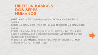 DIREITOS BÁSICOS
DOS SERES
HUMANOS
DIREITO À ÁGUA: TODO SER HUMANO TEM DIREITO À ÁGUA POTÁVEL E
SEGURA.
DIREITO AO SANEAMENTO: TODO SER HUMANO TEM DIREITO AO SANEAMENTO
BÁSICO.
DIREITO À CULTURA: TODO SER HUMANO TEM DIREITO À CULTURA, O QUE
INCLUI O ACESSO A BENS E SERVIÇOS CULTURAIS E A PARTICIPAR DA VIDA
CULTURAL DA COMUNIDADE.
DIREITO AO MEIO AMBIENTE: TODO SER HUMANO TEM DIREITO A UM MEIO
AMBIENTE SAUDÁVEL E SUSTENTÁVEL.
 