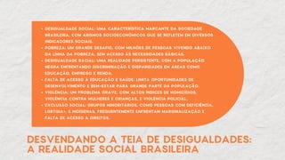 DESVENDANDO A TEIA DE DESIGUALDADES:
A REALIDADE SOCIAL BRASILEIRA
DESIGUALDADE SOCIAL: UMA CARACTERÍSTICA MARCANTE DA SOCIEDADE
BRASILEIRA, COM ABISMOS SOCIOECONÔMICOS QUE SE REFLETEM EM DIVERSOS
INDICADORES SOCIAIS.
POBREZA: UM GRANDE DESAFIO, COM MILHÕES DE PESSOAS VIVENDO ABAIXO
DA LINHA DA POBREZA, SEM ACESSO ÀS NECESSIDADES BÁSICAS.
DESIGUALDADE RACIAL: UMA REALIDADE PERSISTENTE, COM A POPULAÇÃO
NEGRA ENFRENTANDO DISCRIMINAÇÃO E DISPARIDADES EM ÁREAS COMO
EDUCAÇÃO, EMPREGO E RENDA.
FALTA DE ACESSO À EDUCAÇÃO E SAÚDE: LIMITA OPORTUNIDADES DE
DESENVOLVIMENTO E BEM-ESTAR PARA GRANDE PARTE DA POPULAÇÃO.
VIOLÊNCIA: UM PROBLEMA GRAVE, COM ALTOS ÍNDICES DE HOMICÍDIOS,
VIOLÊNCIA CONTRA MULHERES E CRIANÇAS, E VIOLÊNCIA POLICIAL.
EXCLUSÃO SOCIAL: GRUPOS MINORITÁRIOS, COMO PESSOAS COM DEFICIÊNCIA,
LGBTQIA+, E INDÍGENAS, FREQUENTEMENTE ENFRENTAM MARGINALIZAÇÃO E
FALTA DE ACESSO A DIREITOS.
 