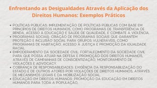 POLÍTICAS PÚBLICAS: IMPLEMENTAÇÃO DE POLÍTICAS PÚBLICAS COM BASE EM
PRINCÍPIOS DE DIREITOS HUMANOS, COMO PROGRAMAS DE TRANSFERÊNCIA DE
RENDA, ACESSO À EDUCAÇÃO E SAÚDE DE QUALIDADE, E COMBATE À VIOLÊNCIA.
PROGRAMAS SOCIAIS: CRIAÇÃO DE PROGRAMAS SOCIAIS QUE GARANTEM
PROTEÇÃO E INCLUSÃO SOCIAL PARA GRUPOS VULNERÁVEIS, COMO
PROGRAMAS DE HABITAÇÃO, ACESSO À JUSTIÇA E PROMOÇÃO DA IGUALDADE
RACIAL.
EMPODERAMENTO DA SOCIEDADE CIVIL: FORTALECIMENTO DA SOCIEDADE CIVIL
PARA QUE POSSA ATUAR NA DEFESA E PROMOÇÃO DOS DIREITOS HUMANOS,
ATRAVÉS DE CAMPANHAS DE CONSCIENTIZAÇÃO, MONITORAMENTO DE
VIOLAÇÕES E ADVOCACY.
COBRANÇA DE RESPONSABILIDADES: EXIGÊNCIA DA RESPONSABILIZAÇÃO DO
ESTADO E DE OUTROS ATORES POR VIOLAÇÕES DE DIREITOS HUMANOS, ATRAVÉS
DE MECANISMOS LEGAIS E DA MOBILIZAÇÃO SOCIAL.
EDUCAÇÃO EM DIREITOS HUMANOS: PROMOÇÃO DA EDUCAÇÃO EM DIREITOS
HUMANOS PARA TODA A POPULAÇÃO,
Enfrentando as Desigualdades Através da Aplicação dos
Direitos Humanos: Exemplos Práticos
 
