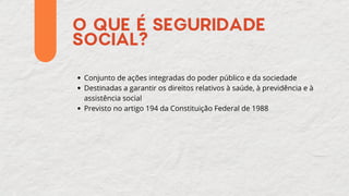 O QUE É SEGURIDADE
SOCIAL?
Conjunto de ações integradas do poder público e da sociedade
Destinadas a garantir os direitos relativos à saúde, à previdência e à
assistência social
Previsto no artigo 194 da Constituição Federal de 1988
 